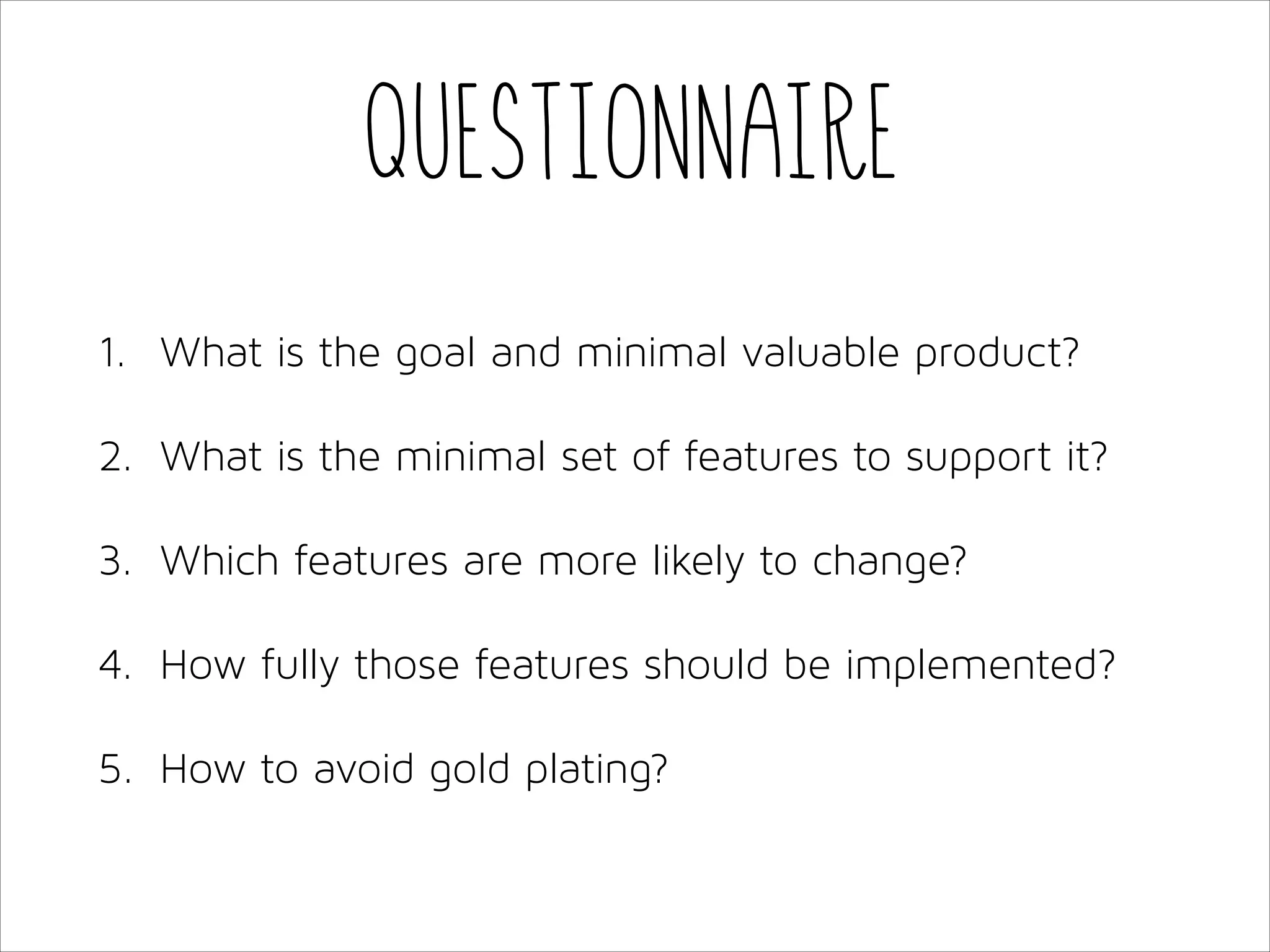 Questionnaire
1. What is the goal and minimal valuable product?
2. What is the minimal set of features to support it?
3. Which features are more likely to change?
4. How fully those features should be implemented?
5. How to avoid gold plating?

 