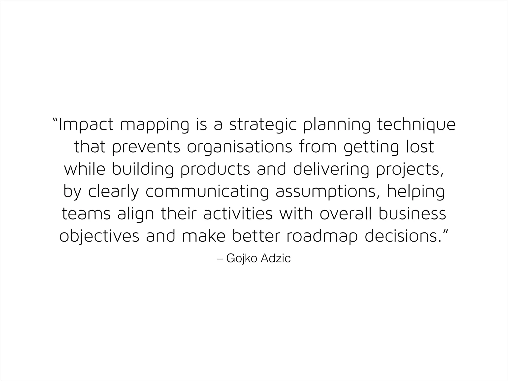 “Impact mapping is a strategic planning technique
that prevents organisations from getting lost
while building products and delivering projects,
by clearly communicating assumptions, helping
teams align their activities with overall business
objectives and make better roadmap decisions.”
– Gojko Adzic

 