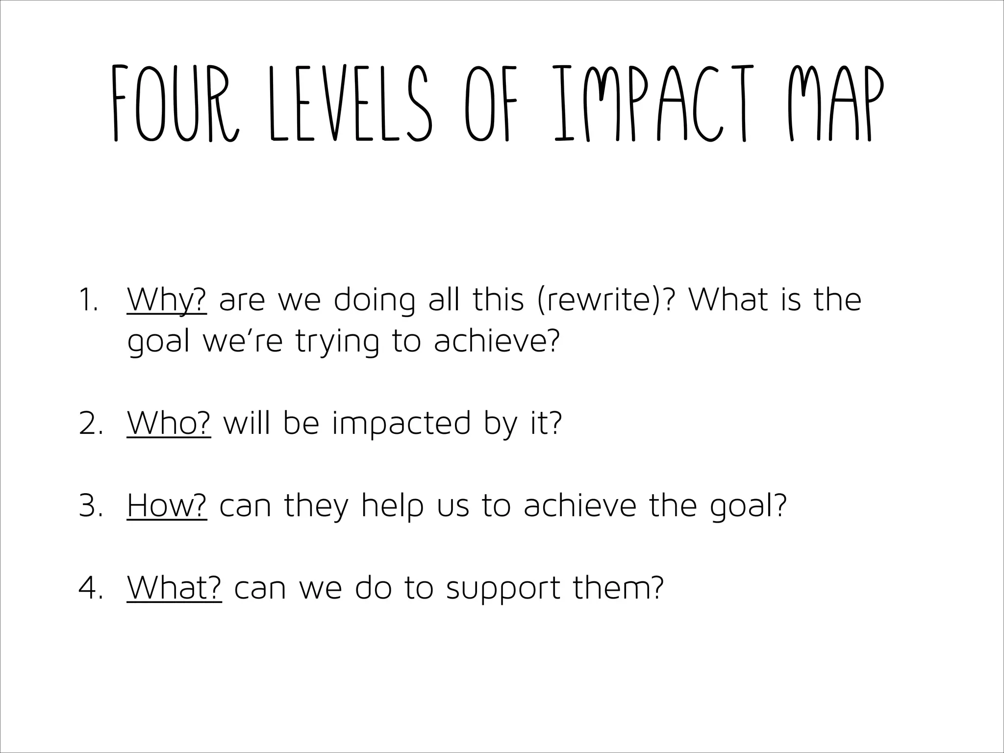 Four levels of Impact Map
1. Why? are we doing all this (rewrite)? What is the
goal we’re trying to achieve?
2. Who? will be impacted by it?
3. How? can they help us to achieve the goal?
4. What? can we do to support them?

 