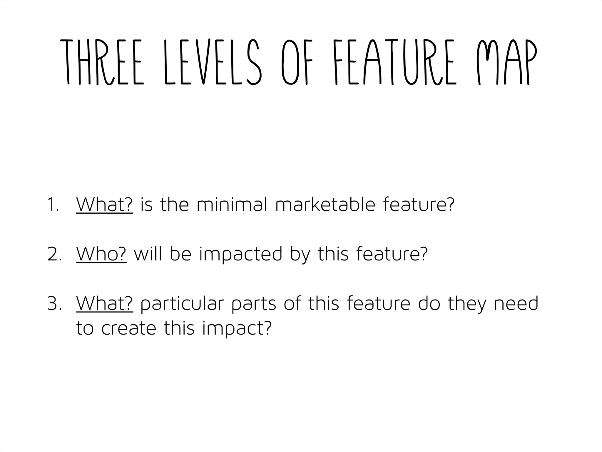 Three levels of feature map
1. What? is the minimal marketable feature?
2. Who? will be impacted by this feature?
3. What? particular parts of this feature do they need
to create this impact?

 