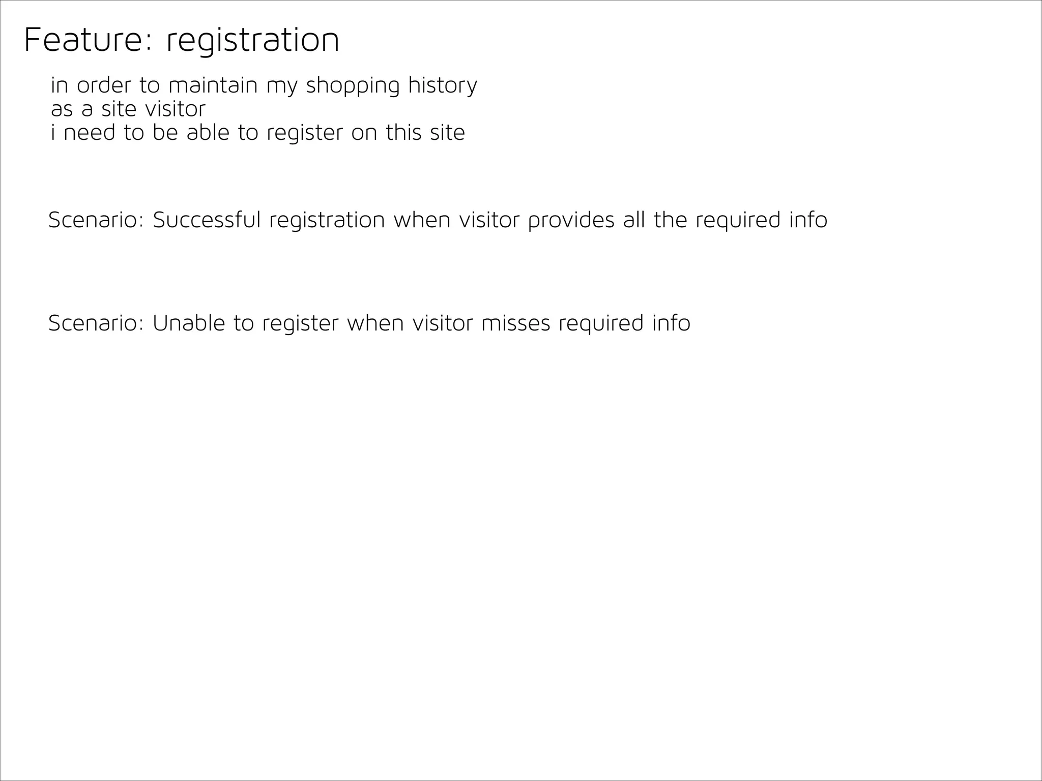 Feature: registration
in order to maintain my shopping history
as a site visitor
i need to be able to register on this site

Scenario: Successful registration when visitor provides all the required info

Scenario: Unable to register when visitor misses required info

 