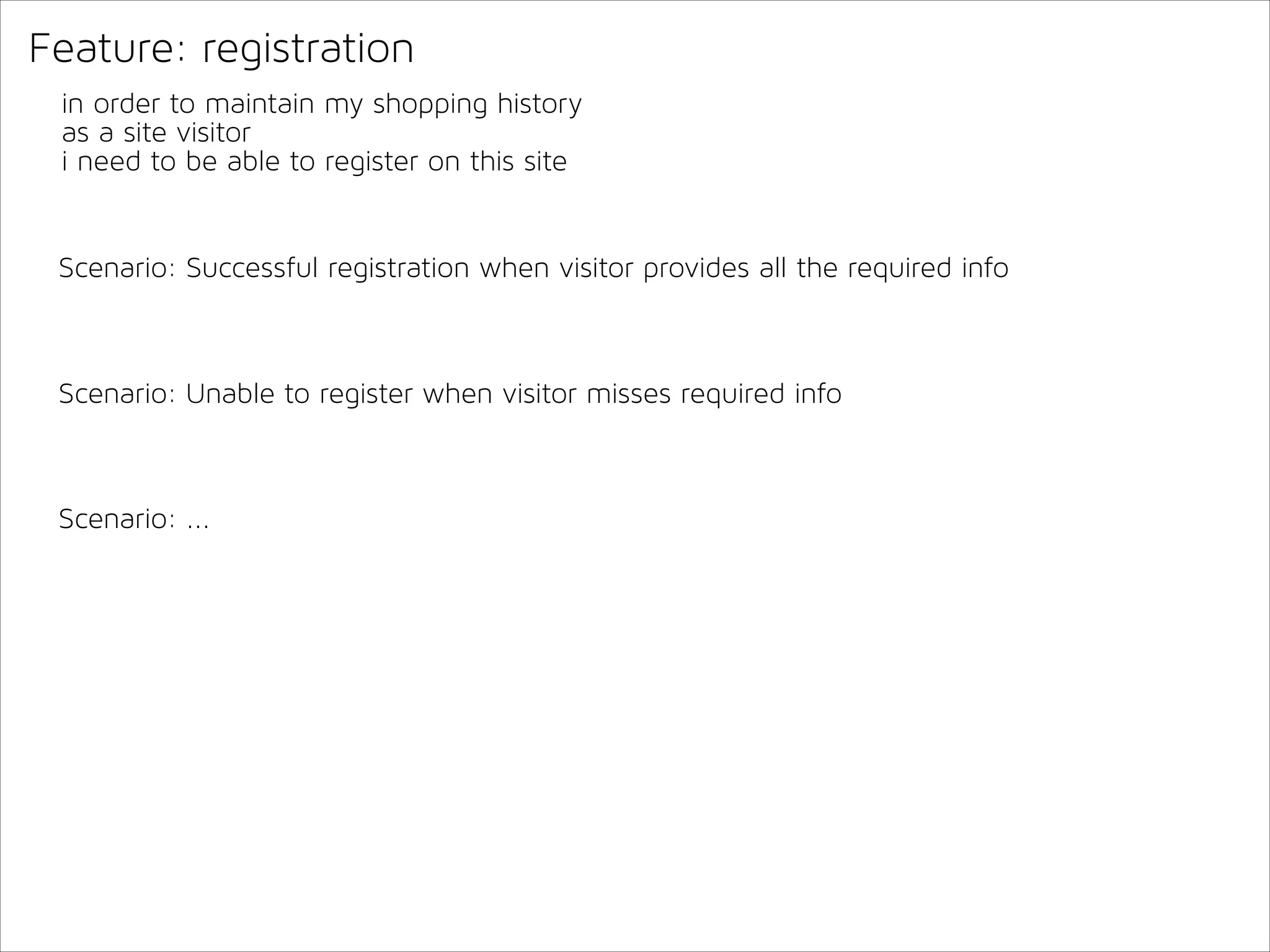 Feature: registration
in order to maintain my shopping history
as a site visitor
i need to be able to register on this site

Scenario: Successful registration when visitor provides all the required info

Scenario: Unable to register when visitor misses required info

Scenario: ...

 