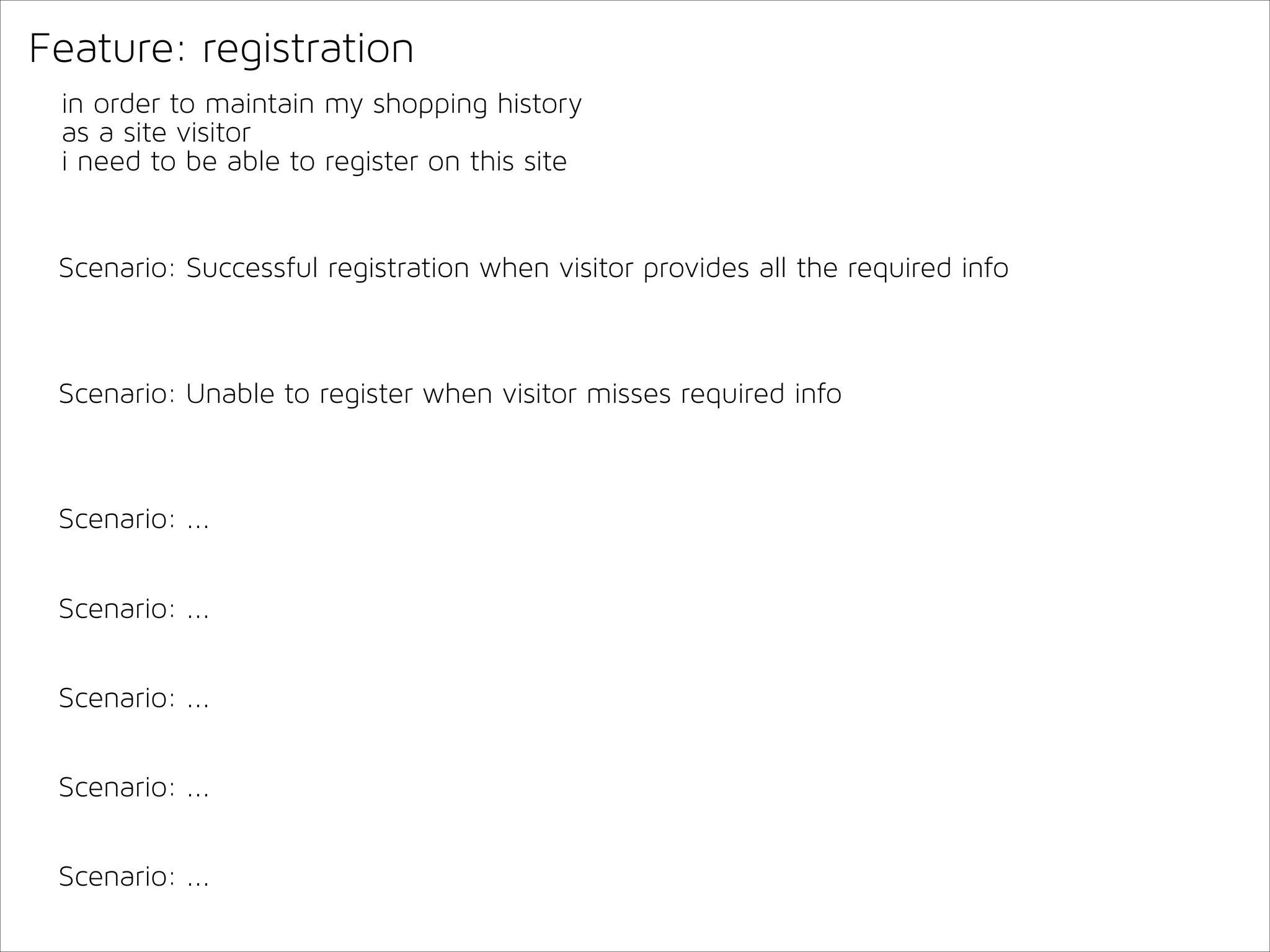 Feature: registration
in order to maintain my shopping history
as a site visitor
i need to be able to register on this site

Scenario: Successful registration when visitor provides all the required info

Scenario: Unable to register when visitor misses required info

Scenario: ...
Scenario: ...
Scenario: ...
Scenario: ...
Scenario: ...

 