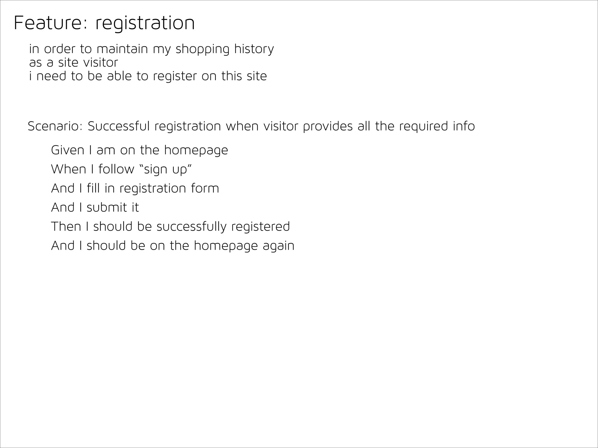 Feature: registration
in order to maintain my shopping history
as a site visitor
i need to be able to register on this site

Scenario: Successful registration when visitor provides all the required info
Given I am on the homepage
When I follow “sign up”
And I fill in registration form
And I submit it
Then I should be successfully registered
And I should be on the homepage again

 