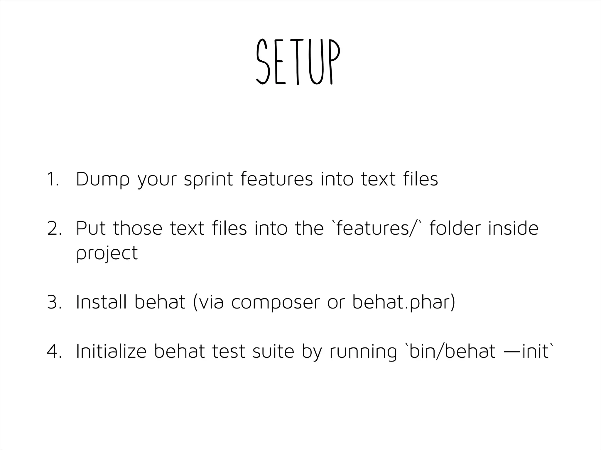 Setup
1. Dump your sprint features into text files
2. Put those text files into the `features/` folder inside
project
3. Install behat (via composer or behat.phar)
4. Initialize behat test suite by running `bin/behat —init`

 