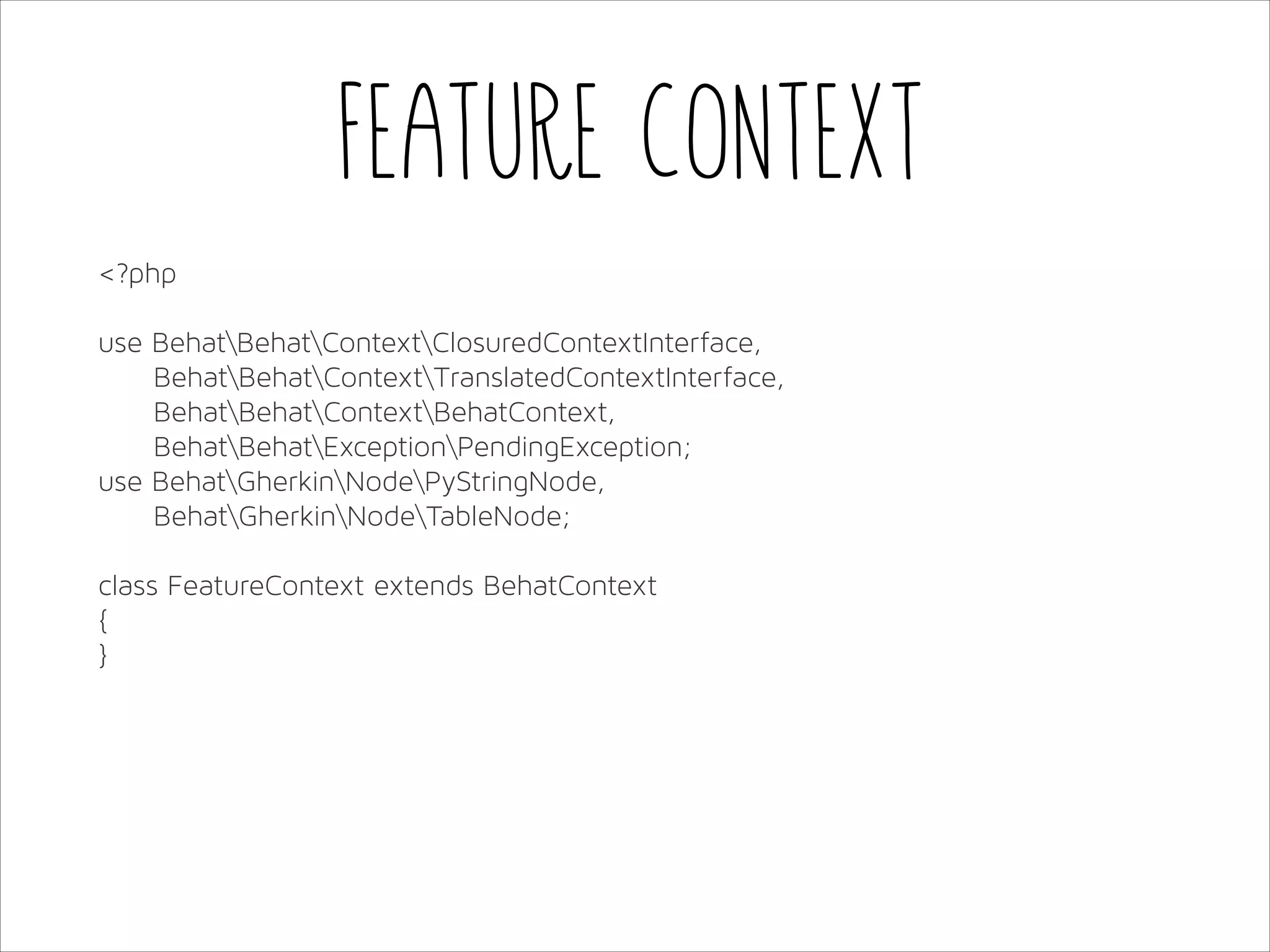 Feature Context
<?php
!
use BehatBehatContextClosuredContextInterface,
BehatBehatContextTranslatedContextInterface,
BehatBehatContextBehatContext,
BehatBehatExceptionPendingException;
use BehatGherkinNodePyStringNode,
BehatGherkinNodeTableNode;
!
class FeatureContext extends BehatContext
{
}

 