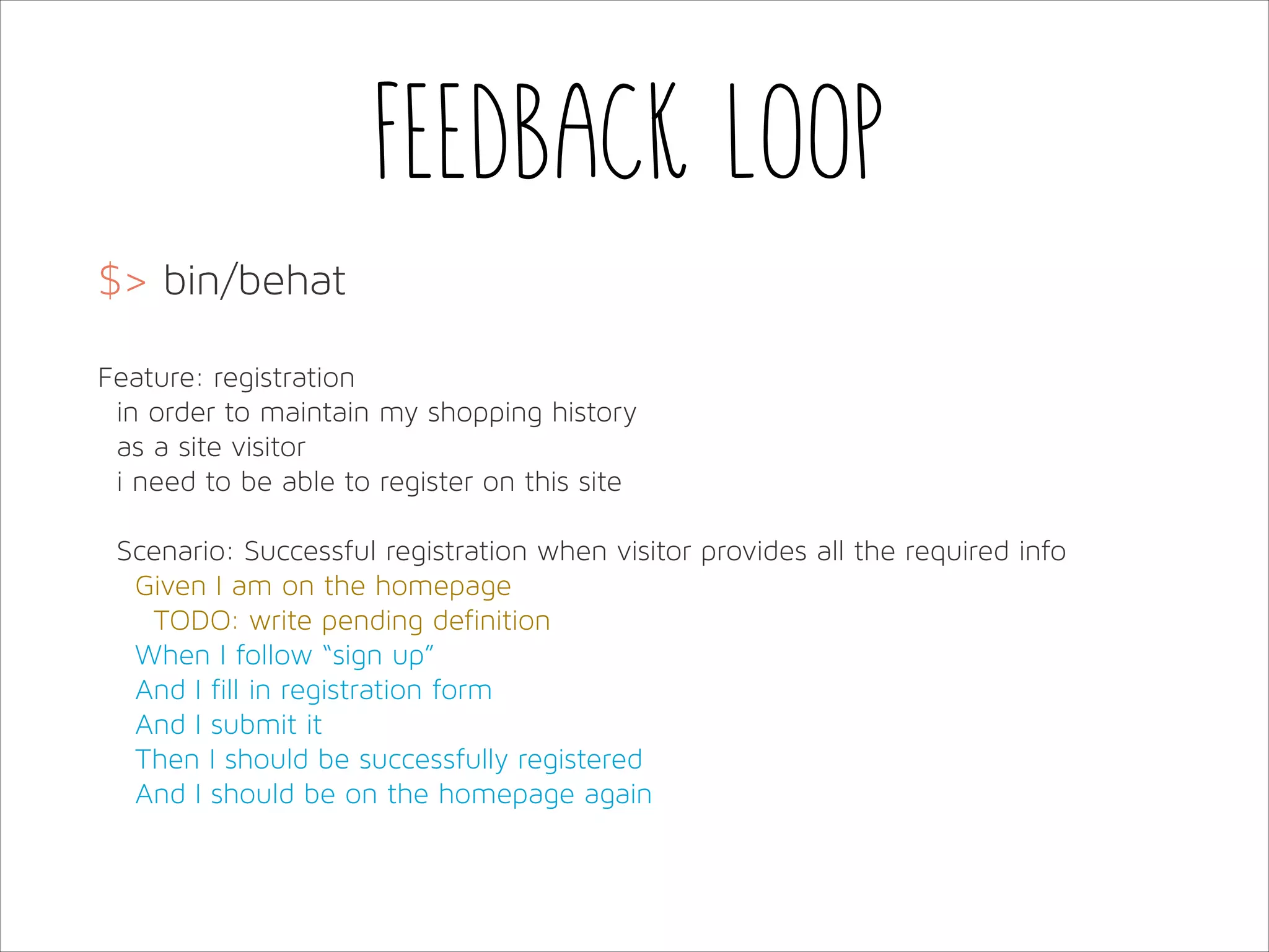 Feedback loop
$> bin/behat
!
Feature: registration
in order to maintain my shopping history
as a site visitor
i need to be able to register on this site
!
Scenario: Successful registration when visitor provides all the required info
Given I am on the homepage
TODO: write pending definition
When I follow “sign up”
And I fill in registration form
And I submit it
Then I should be successfully registered
And I should be on the homepage again

 