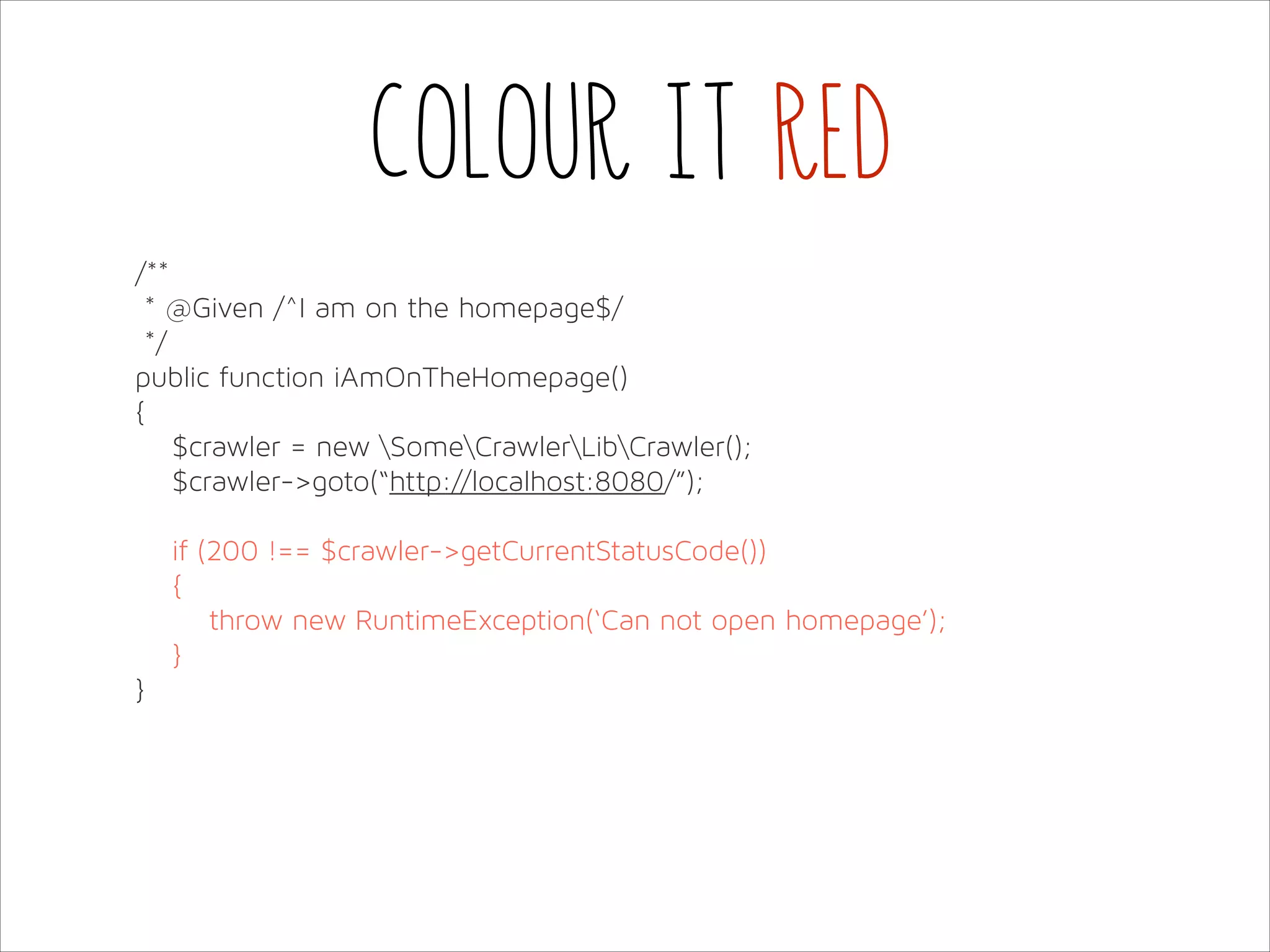 Colour it red
/**
* @Given /^I am on the homepage$/
*/
public function iAmOnTheHomepage()
{
$crawler = new SomeCrawlerLibCrawler();
$crawler->goto(“http://localhost:8080/”);
if (200 !== $crawler->getCurrentStatusCode())
{
throw new RuntimeException(‘Can not open homepage’);
}
}

 