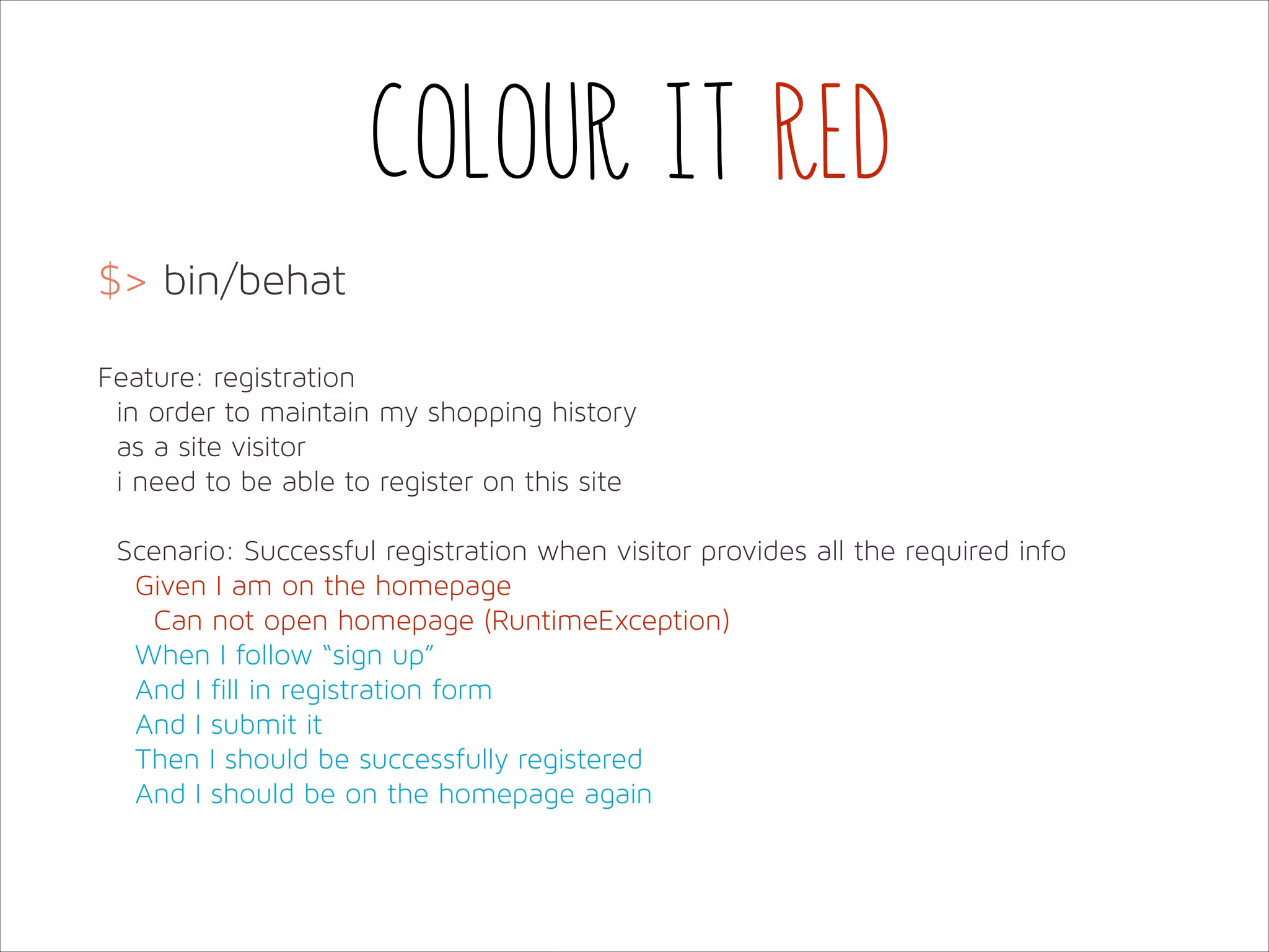 Colour it red
$> bin/behat
!
Feature: registration
in order to maintain my shopping history
as a site visitor
i need to be able to register on this site
!
Scenario: Successful registration when visitor provides all the required info
Given I am on the homepage
Can not open homepage (RuntimeException)
When I follow “sign up”
And I fill in registration form
And I submit it
Then I should be successfully registered
And I should be on the homepage again

 
