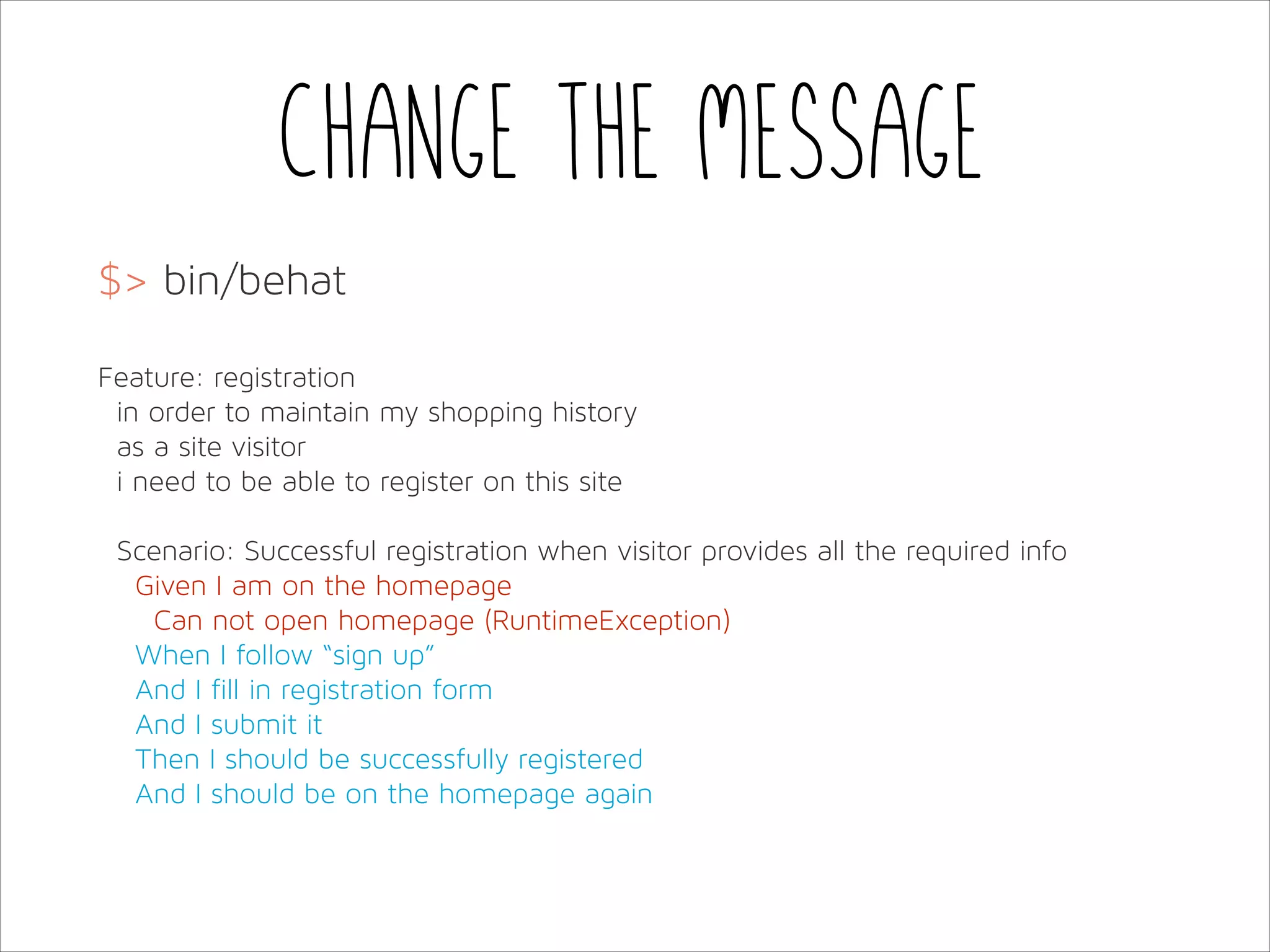 Change the message
$> bin/behat
!
Feature: registration
in order to maintain my shopping history
as a site visitor
i need to be able to register on this site
!
Scenario: Successful registration when visitor provides all the required info
Given I am on the homepage
Can not open homepage (RuntimeException)
When I follow “sign up”
And I fill in registration form
And I submit it
Then I should be successfully registered
And I should be on the homepage again

 