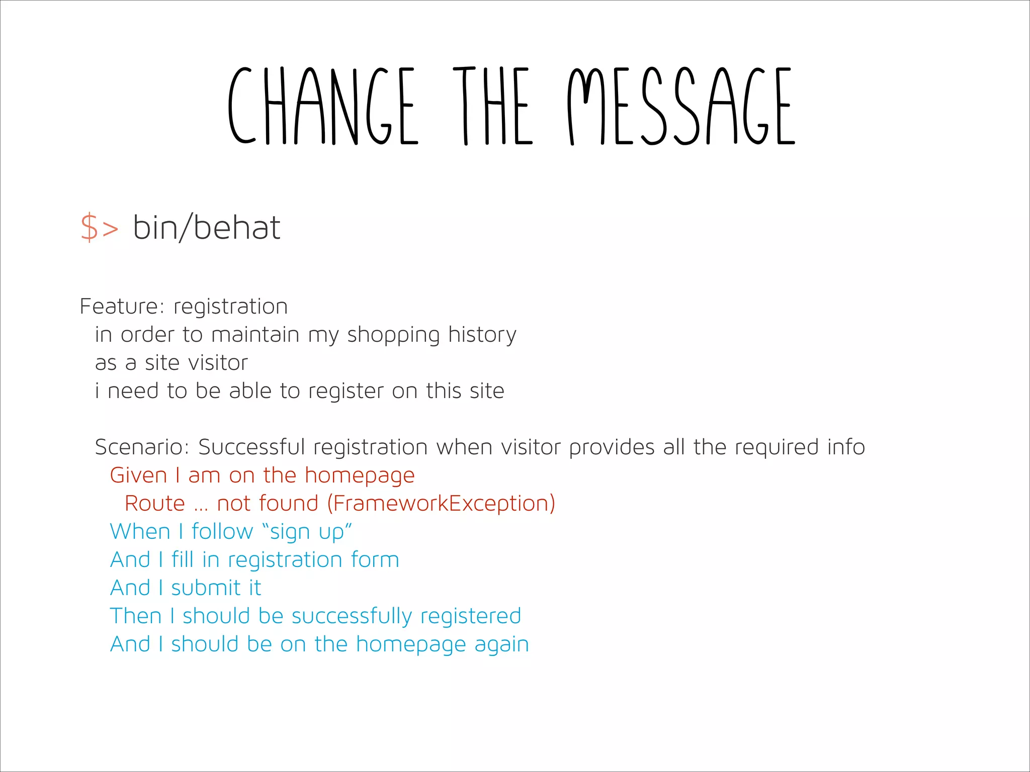 Change the message
$> bin/behat
!
Feature: registration
in order to maintain my shopping history
as a site visitor
i need to be able to register on this site
!
Scenario: Successful registration when visitor provides all the required info
Given I am on the homepage
Route … not found (FrameworkException)
When I follow “sign up”
And I fill in registration form
And I submit it
Then I should be successfully registered
And I should be on the homepage again

 