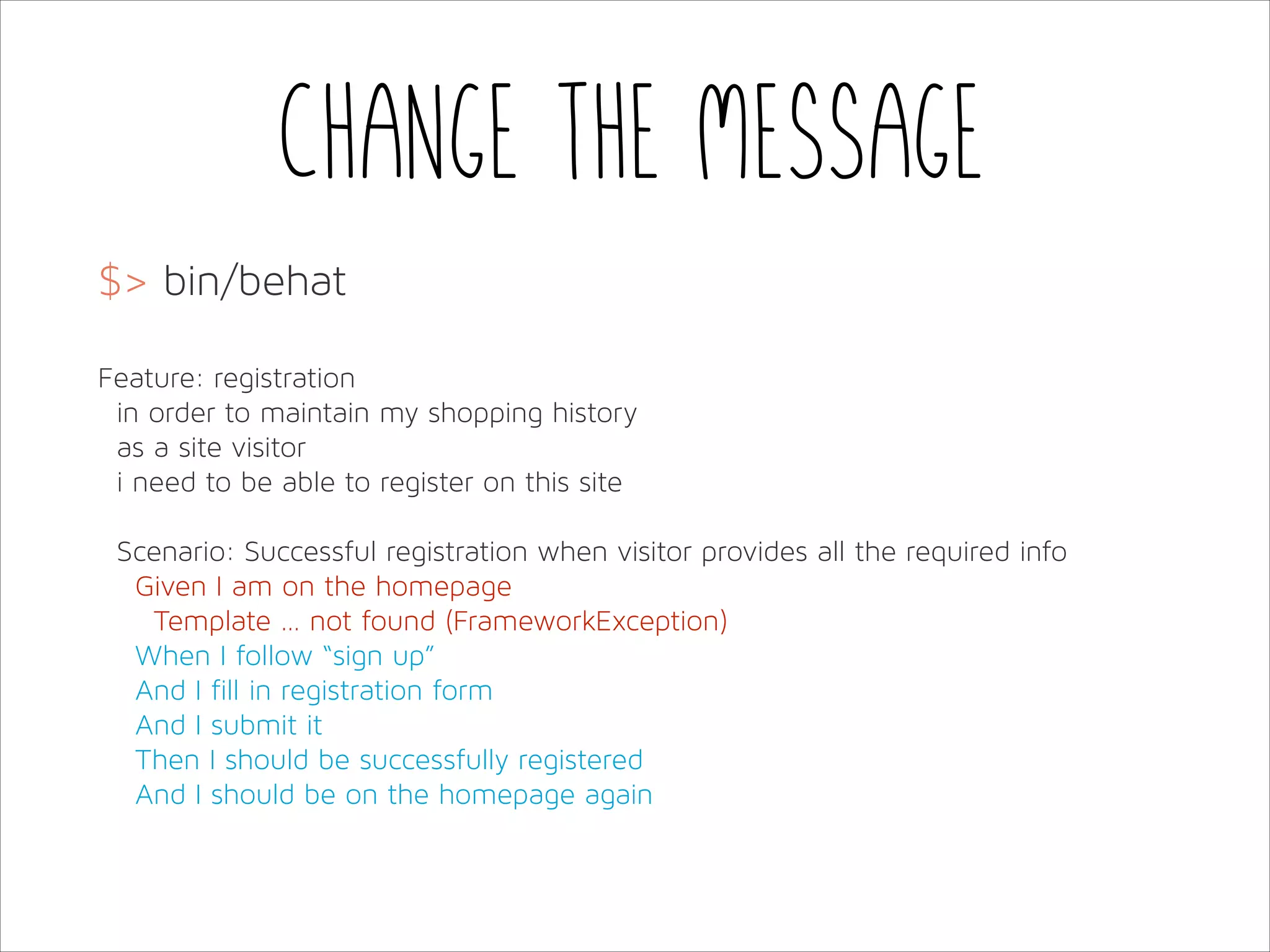 Change the message
$> bin/behat
!
Feature: registration
in order to maintain my shopping history
as a site visitor
i need to be able to register on this site
!
Scenario: Successful registration when visitor provides all the required info
Given I am on the homepage
Template … not found (FrameworkException)
When I follow “sign up”
And I fill in registration form
And I submit it
Then I should be successfully registered
And I should be on the homepage again

 
