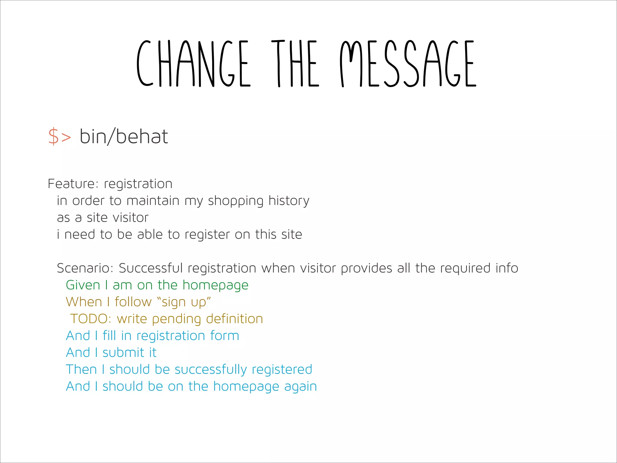 Change the message
$> bin/behat
!
Feature: registration
in order to maintain my shopping history
as a site visitor
i need to be able to register on this site
!
Scenario: Successful registration when visitor provides all the required info
Given I am on the homepage
When I follow “sign up”
TODO: write pending definition
And I fill in registration form
And I submit it
Then I should be successfully registered
And I should be on the homepage again

 