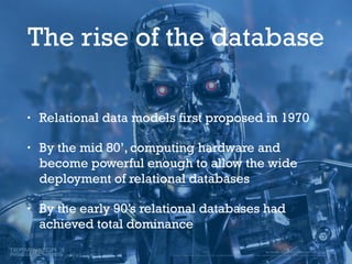 The rise of the database
• Relational data models first proposed in 1970
• By the mid 80’, computing hardware and
become powerful enough to allow the wide
deployment of relational databases
• By the early 90’s relational databases had
achieved total dominance
 