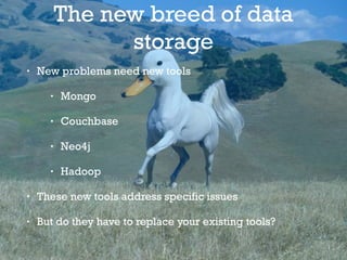 The new breed of data
storage
• New problems need new tools
• Mongo
• Couchbase
• Neo4j
• Hadoop
• These new tools address specific issues
• But do they have to replace your existing tools?
 