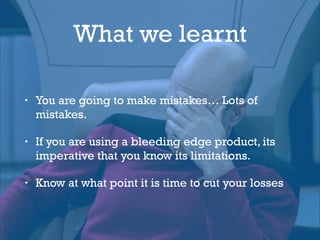 What we learnt
• You are going to make mistakes… Lots of
mistakes.
• If you are using a bleeding edge product, its
imperative that you know its limitations.
• Know at what point it is time to cut your losses
 
