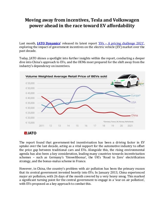 Moving away from incentives, Tesla and Volkswagen
power ahead in the race toward EV affordability
Last month, JATO Dynamics’ released its latest report ‘EVs – A pricing challenge 2021’,
exploring the impact of government incentives on the electric vehicle (EV) market over the
past decade.
Today, JATO shines a spotlight into further insights within the report, conducting a deeper
dive into China’s approach to EVs, and the OEMs most prepared for the shift away from the
industry’s dependency on incentives.
The report found that government-led incentivisation has been a driving factor in EV
uptake over the last decade, acting as a vital support for the automotive industry to offset
the price gap between traditional cars and EVs. Alongside this, the rising environmental
agenda has also been a key consideration, leading many countries towards incentivisation
schemes – such as Germany’s ‘Umweltbonus’, the UK’s ‘Road to Zero’ electrification
strategy, and the bonus-malus scheme in France.
However, in China, the country’s problem with air pollution has been the primary reason
that its central government invested heavily into EVs. In January 2013, China experienced
major air pollution, with 26 days of the month covered by a very heavy smog. This marked
a significant turning point for the central government to engage in a ‘war on air pollution’,
with EVs proposed as a key approach to combat this.
 