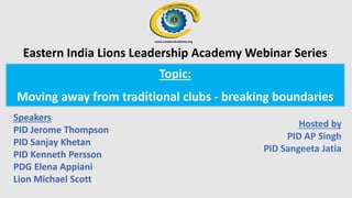 Topic:
Moving away from traditional clubs - breaking boundaries
Speakers
PID Jerome Thompson
PID Sanjay Khetan
PID Kenneth Persson
PDG Elena Appiani
Lion Michael Scott
Hosted by
PID AP Singh
PID Sangeeta Jatia
Eastern India Lions Leadership Academy Webinar Series
 