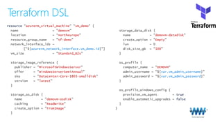 Terraform DSL
resource azurerm_virtual_machine vm_demo
demovm
northeurope
tf-demo
azurerm_network_interface.vm_demo.id
Standard_B2s
MicrosoftWindowsServer
WindowsServerSemiAnnual
Datacenter-Core-1803-smalldisk
latest
demovm-osdisk
ReadWrite
FromImage
demovm-datadisk
Empty
100
DEMOVM
var.vm_admin_username
var.vm_admin_password
true
false
 
