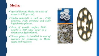 Media:
special Density Media’s is a less of
water (≈ 0.36 𝑔𝑟 𝑐𝑚3).
Media material’s is such as : Polly
Ethylene, Polly urethane and other
high density plastics.
Area of specific surface Bed’s
nearby is 500 cubic meter to a
voluminous Bed volume’s.
Screen plates is installed in end of
reactors for preventing to Media
scape from reactors.
 