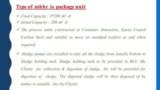 Type of mbbr is package unit
 Final Capacity : 3*200 𝑚3 𝑑
 Initial Capacity : 200 𝑚3 𝑑
 The process tanks constructed in Container dimension, Epoxy Coated
Carbon Steel and suitable to move on standard trailers as and when
required.
 Sludge pumps are installed to take all the sludge from lamella bottom to
Sludge holding tank. Sludge holding tank to be provided in RCC (By
Client) for collection & digestion of sludge. Air will be provided for
digestion of sludge. The digested sludge will be then disposed of by
tanker to suitable site (by Client).
 