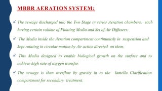 MBBR AERATION SYSTEM:
 The sewage discharged into the Two Stage in series Aeration chambers, each
having certain volume of Floating Media and Set of Air Diffusers.
 The Media inside the Aeration compartment continuously in suspension and
kept rotating in circular motion by Air action directed on them.
 This Media designed to enable biological growth on the surface and to
achieve high rate of oxygen transfer.
 The sewage is than overflow by gravity in to the lamella Clarification
compartment for secondary treatment.
 
