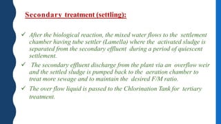Secondary treatment (settling):
 After the biological reaction, the mixed water flows to the settlement
chamber having tube settler (Lamella) where the activated sludge is
separated from the secondary effluent during a period of quiescent
settlement.
 The secondary effluent discharge from the plant via an overflow weir
and the settled sludge is pumped back to the aeration chamber to
treat more sewage and to maintain the desired F/M ratio.
 The over flow liquid is passed to the Chlorination Tank for tertiary
treatment.
 