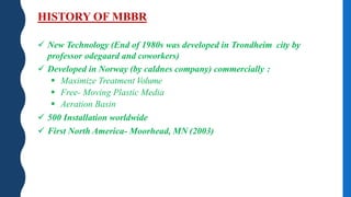 HISTORY OF MBBR
 New Technology (End of 1980s was developed in Trondheim city by
professor odegaard and coworkers)
 Developed in Norway (by caldnes company) commercially :
 Maximize Treatment Volume
 Free- Moving Plastic Media
 Aeration Basin
 500 Installation worldwide
 First North America- Moorhead, MN (2003)
 