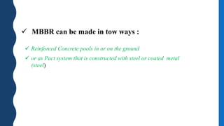  MBBR can be made in tow ways :
 Reinforced Concrete pools in or on the ground
 or as Pact system that is constructed with steel or coated metal
(steel)
 