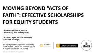 Deakin University CRICOS Provider Code: 00113B
MOVING BEYOND “ACTS OF
FAITH”: EFFECTIVE SCHOLARSHIPS
FOR EQUITY STUDENTS
Dr Nadine Zacharias, Deakin
University (Chief Investigator)
Dr Juliana Ryan, Deakin University
(Research Manager)
An equity research project funded by
the National Centre for Student Equity
in Higher Education (NCSEHE)
 