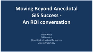 Moving Beyond Anecdotal
GIS Success -
An ROI conversation
Wade Kloos
GIS Director,
Utah Dept. of Natural Resources
wkloos@utah.gov
 