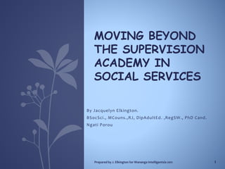 By Jacquelyn Elkington.
BSocSci., MCouns.,RJ, DipAdultEd. ,RegSW., PhD Cand.
Ngati Porou
MOVING BEYOND
THE SUPERVISION
ACADEMY IN
SOCIAL SERVICES
Prepared by J. Elkington for Wananga Intelligentsia 2011 1
 