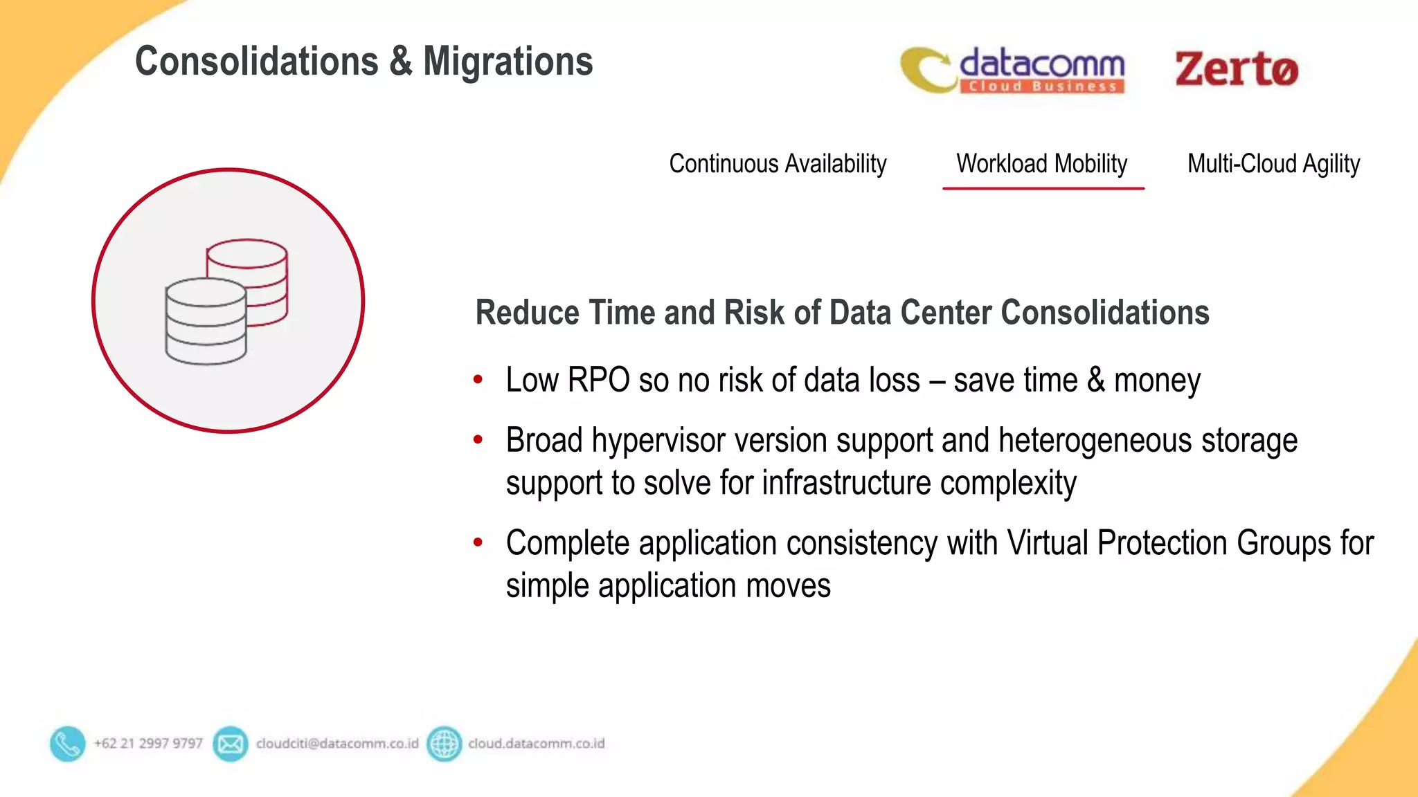 • Low RPO so no risk of data loss – save time & money
• Broad hypervisor version support and heterogeneous storage
support to solve for infrastructure complexity
• Complete application consistency with Virtual Protection Groups for
simple application moves
Consolidations & Migrations
Continuous Availability Multi-Cloud AgilityWorkload Mobility
Reduce Time and Risk of Data Center Consolidations
 
