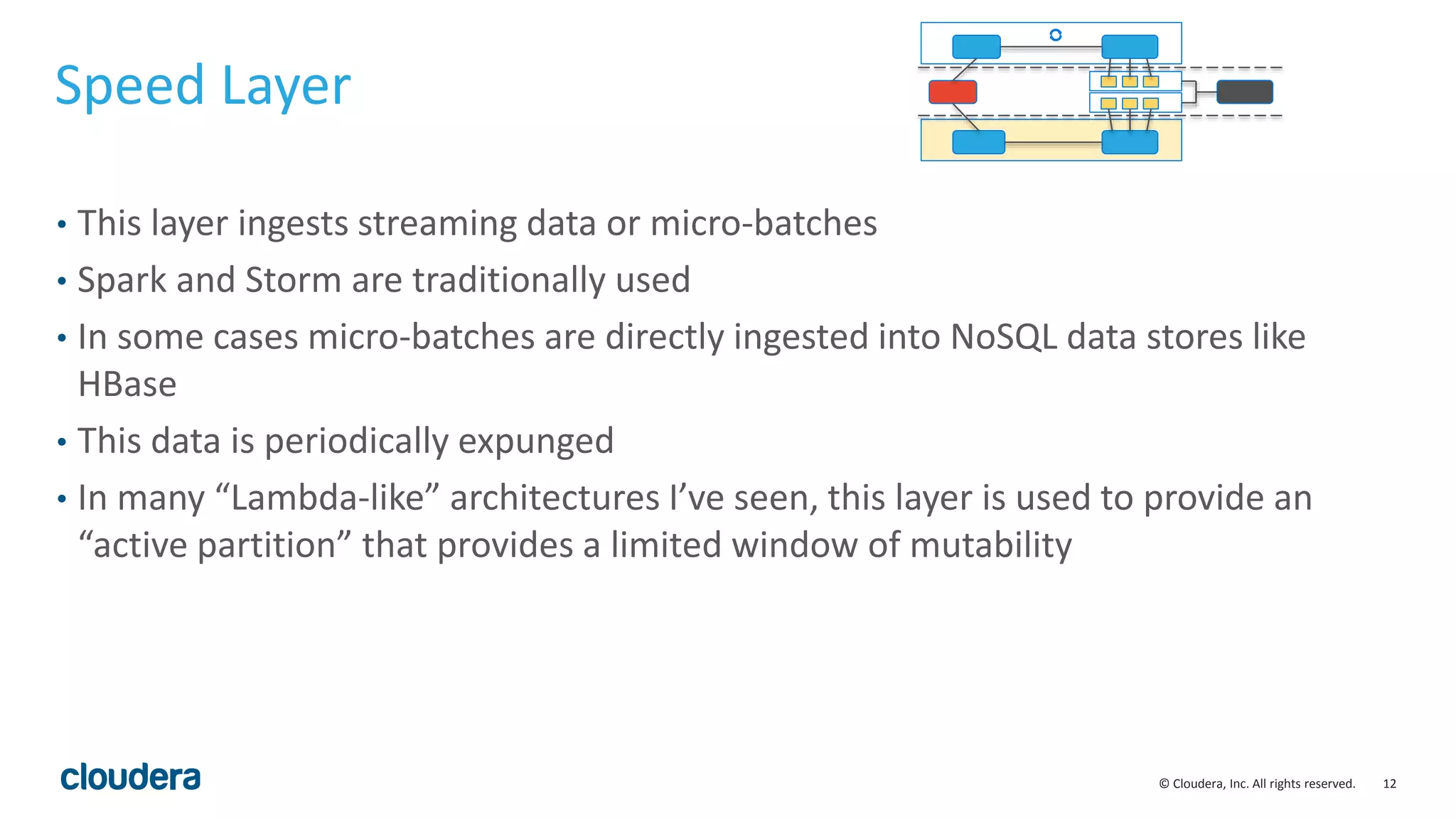 12© Cloudera, Inc. All rights reserved. Speed Layer • This layer ingests streaming data or micro-batches • Spark and Storm are traditionally used • In some cases micro-batches are directly ingested into NoSQL data stores like HBase • This data is periodically expunged • In many “Lambda-like” architectures I’ve seen, this layer is used to provide an “active partition” that provides a limited window of mutability 