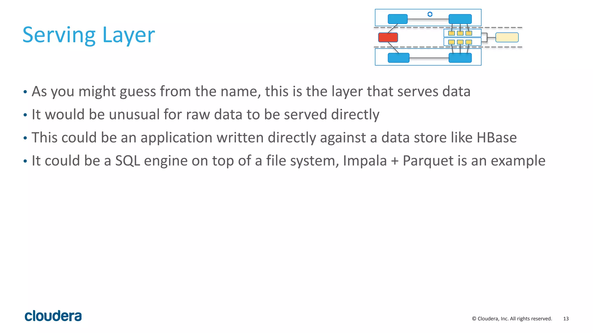 13© Cloudera, Inc. All rights reserved. Serving Layer • As you might guess from the name, this is the layer that serves data • It would be unusual for raw data to be served directly • This could be an application written directly against a data store like HBase • It could be a SQL engine on top of a file system, Impala + Parquet is an example 