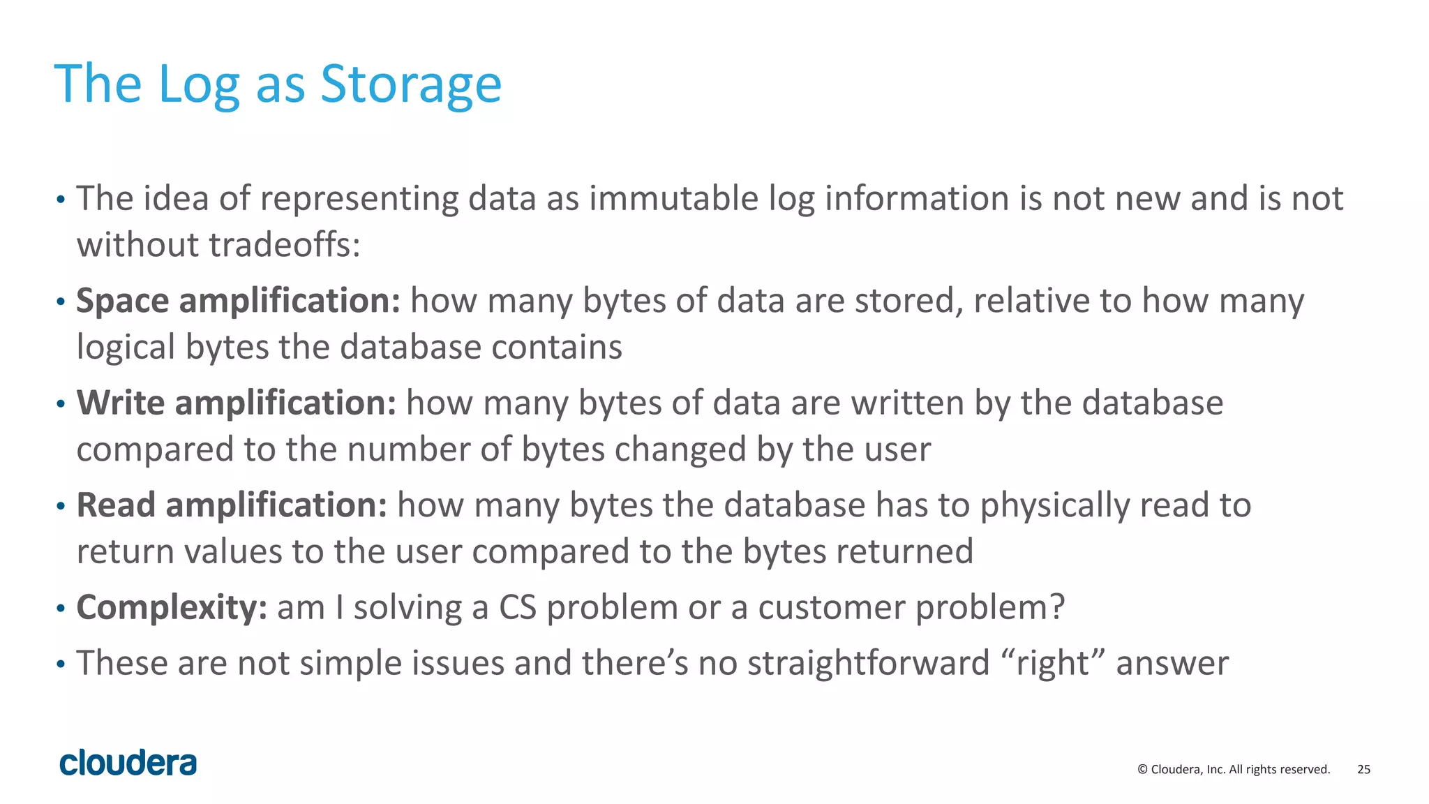 25© Cloudera, Inc. All rights reserved. The Log as Storage • The idea of representing data as immutable log information is not new and is not without tradeoffs: • Space amplification: how many bytes of data are stored, relative to how many logical bytes the database contains • Write amplification: how many bytes of data are written by the database compared to the number of bytes changed by the user • Read amplification: how many bytes the database has to physically read to return values to the user compared to the bytes returned • Complexity: am I solving a CS problem or a customer problem? • These are not simple issues and there’s no straightforward “right” answer 