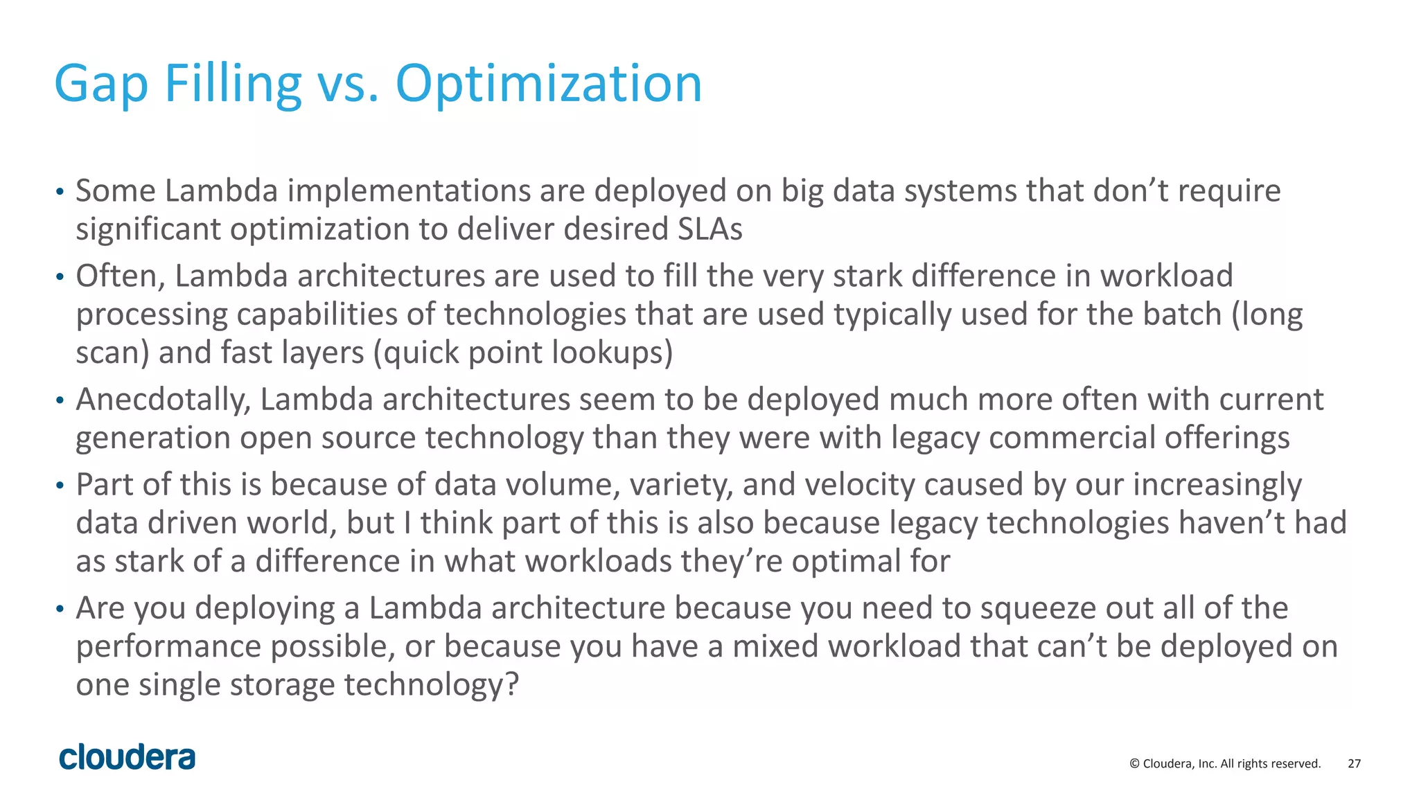 27© Cloudera, Inc. All rights reserved. Gap Filling vs. Optimization • Some Lambda implementations are deployed on big data systems that don’t require significant optimization to deliver desired SLAs • Often, Lambda architectures are used to fill the very stark difference in workload processing capabilities of technologies that are used typically used for the batch (long scan) and fast layers (quick point lookups) • Anecdotally, Lambda architectures seem to be deployed much more often with current generation open source technology than they were with legacy commercial offerings • Part of this is because of data volume, variety, and velocity caused by our increasingly data driven world, but I think part of this is also because legacy technologies haven’t had as stark of a difference in what workloads they’re optimal for • Are you deploying a Lambda architecture because you need to squeeze out all of the performance possible, or because you have a mixed workload that can’t be deployed on one single storage technology? 