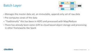 11© Cloudera, Inc. All rights reserved.
Batch Layer
• Manages the master data set, an immutable, append-only set of raw data
• Pre-computes views of the data
• “Traditionally” this has been in HDFS and processed with Map/Reduce
• There has already been some shift to cloud based object storage and processing
in other frameworks like Spark
 