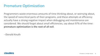 26© Cloudera, Inc. All rights reserved.
Premature Optimization
Programmers waste enormous amounts of time thinking about, or worrying about,
the speed of noncritical parts of their programs, and these attempts at efficiency
actually have a strong negative impact when debugging and maintenance are
considered. We should forget about small efficiencies, say about 97% of the time:
premature optimization is the root of all evil.
--Donald Knuth
 
