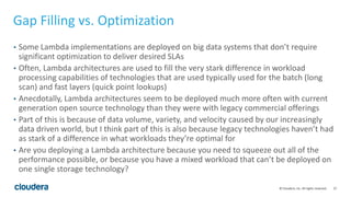 27© Cloudera, Inc. All rights reserved.
Gap Filling vs. Optimization
• Some Lambda implementations are deployed on big data systems that don’t require
significant optimization to deliver desired SLAs
• Often, Lambda architectures are used to fill the very stark difference in workload
processing capabilities of technologies that are used typically used for the batch (long
scan) and fast layers (quick point lookups)
• Anecdotally, Lambda architectures seem to be deployed much more often with current
generation open source technology than they were with legacy commercial offerings
• Part of this is because of data volume, variety, and velocity caused by our increasingly
data driven world, but I think part of this is also because legacy technologies haven’t had
as stark of a difference in what workloads they’re optimal for
• Are you deploying a Lambda architecture because you need to squeeze out all of the
performance possible, or because you have a mixed workload that can’t be deployed on
one single storage technology?
 