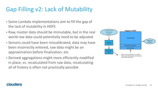 28© Cloudera, Inc. All rights reserved.
Gap Filling v2: Lack of Mutability
• Some Lambda implementations aim to fill the gap of
the lack of mutability in HDFS
• Raw, master data should be immutable, but in the real
world raw data could potentially need to be adjusted
• Sensors could have been miscalibrated, data may have
been incorrectly entered, raw data might be an
approximation before finalization, etc.
• Derived aggregations might more efficiently modified
in place, vs. recalculated from raw data, recalculating
all of history is often not practically possible
Incoming Data
(Messaging
System)
New Partition
Most Recent Partition
Historic Data
HBase
Parquet
File
• Wait for running operations to complete
• Define new Impala partition referencing the
newly written Parquet file
Reporting
Request
Impala on HDFS
 