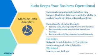 32© Cloudera, Inc. All rights reserved.
Kudu can help spot problems before they
happen. Real-time data inserts with the ability to
analyze trends identifies potential problems.
Kudu identifies trouble through:
• Extreme scale, allowing better historic trend analysis
• Fast inserts to enable an up-to-date view of your
business
• Fast scans identify/flag undesired states for remedy
Kudu Keeps Your Business Operational
Machine Data
Analytics
Inserts, scans, lookups
Workload
Examples
Network threat detection, IoT, predictive
maintenance and failure detection
 