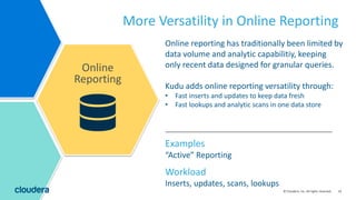 33© Cloudera, Inc. All rights reserved.
More Versatility in Online Reporting
Online
Reporting
Inserts, updates, scans, lookups
Workload
Examples
“Active” Reporting
Online reporting has traditionally been limited by
data volume and analytic capabilitiy, keeping
only recent data designed for granular queries.
Kudu adds online reporting versatility through:
• Fast inserts and updates to keep data fresh
• Fast lookups and analytic scans in one data store
 