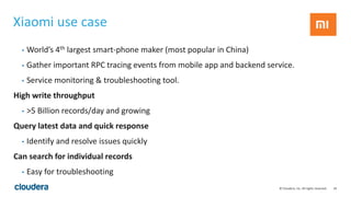 34© Cloudera, Inc. All rights reserved.
Xiaomi use case
• World’s 4th largest smart-phone maker (most popular in China)
• Gather important RPC tracing events from mobile app and backend service.
• Service monitoring & troubleshooting tool.
High write throughput
• >5 Billion records/day and growing
Query latest data and quick response
• Identify and resolve issues quickly
Can search for individual records
• Easy for troubleshooting
 
