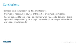 37© Cloudera, Inc. All rights reserved.
Conclusions
• Lambda has a real place in big data architectures
• Optimize as needed, but beware of the cost of premature optimization
• Kudu is designed to be a simple solution for when you need a data store that’s
updatable and provides “good enough” performance for analytic and real time
workloads simultaneously
 