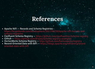 References
Apache NiFi — Records and Schema Registries -
Confluent Schema Registry —
Github —
HortonWorks Schema Registry —
Record-Oriented Data with NiFi —
https://bryanbende.com/development/2017/06/20/apache-nifi-records-and-
schema-registries
https://github.com/confluentinc/schema-registry
https://github.com/jfrazee/schema-registry-examples
http://github.com/hortonworks/registry
https://blogs.apache.org/nifi/entry/record-
oriented-data-with-nifi
35
 