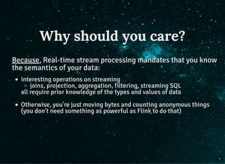Why should you care?
Because, Real-time stream processing mandates that you know
the semantics of your data:
Interesting operations on streaming
joins, projection, aggregation, filtering, streaming SQL
all require prior knowledge of the types and values of data
Otherwise, you're just moving bytes and counting anonymous things
(you don't need something as powerful as Flink to do that)
7
 