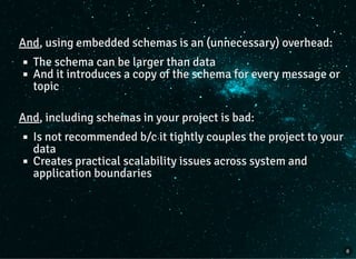 And, using embedded schemas is an (unnecessary) overhead:
The schema can be larger than data
And it introduces a copy of the schema for every message or
topic
And, including schemas in your project is bad:
Is not recommended b/c it tightly couples the project to your
data
Creates practical scalability issues across system and
application boundaries
8
 