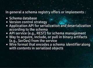 In general a schema registry offers or implements :
Schema database
Version control strategy
Application API for serialization and deserialization
according to the schema
API service (e.g., REST) for schema management
Way to acquire, include, or pull in binary artifacts
(e.g., SerDes) from the service
Wire format that encodes a schema identifier along
with contents in serialized objects
9
 