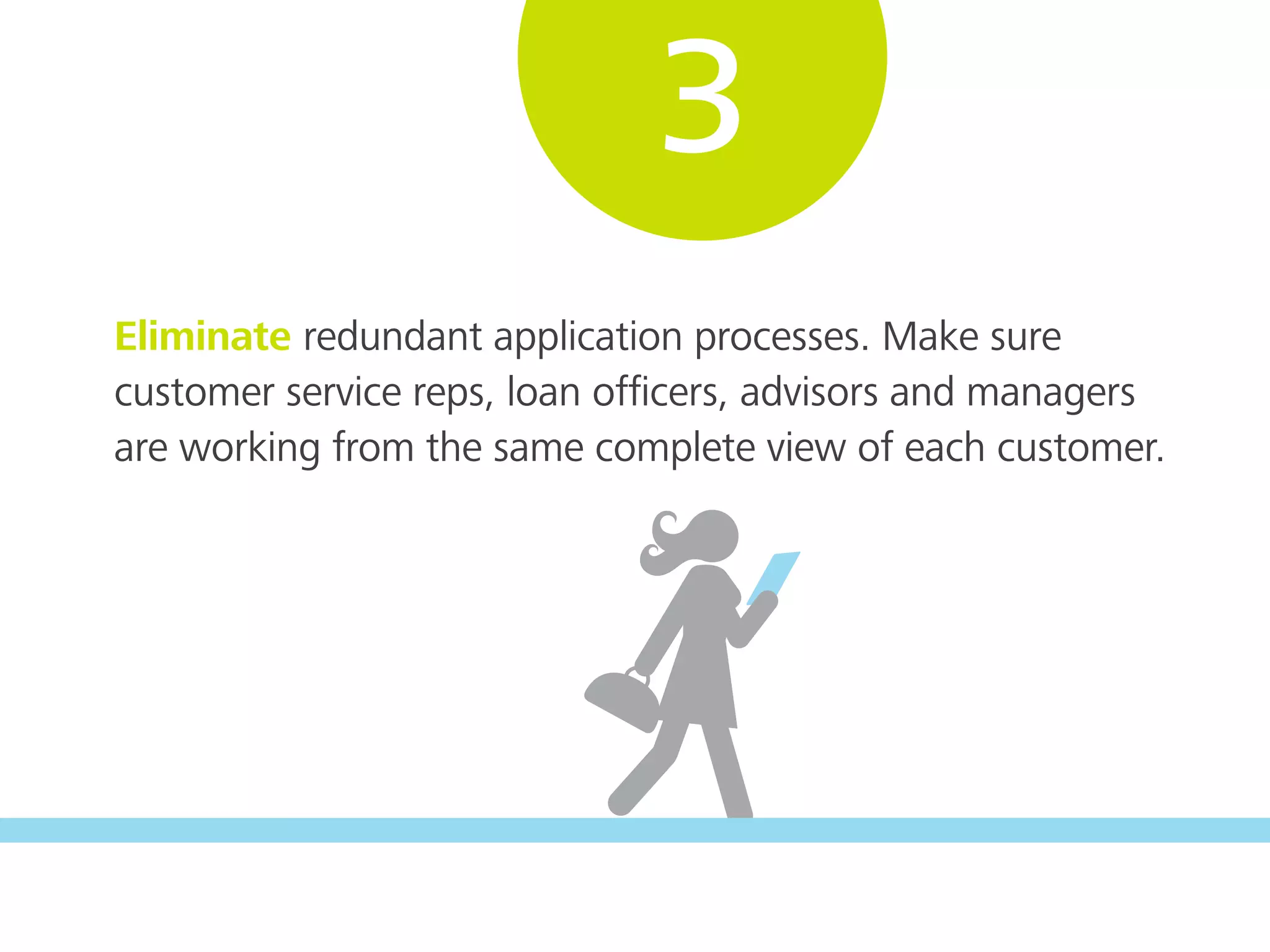 Eliminate redundant application processes. Make sure
customer service reps, loan ofﬁcers, advisors and managers
are working from the same complete view of each customer.
3
 